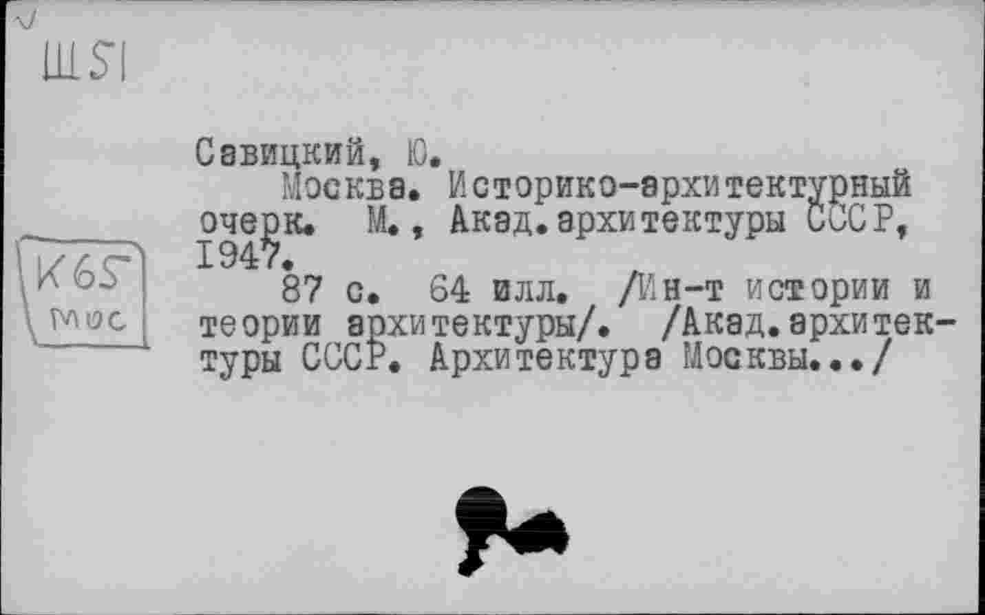 ﻿шя

Савицкий, Ю.
Москва. Историко-архитектурный очерк. М., Акад.архитектуры СССР, 1947.
87 с. 64 илл. /Ин-т истории и теории архитектуры/. /Акад.архитек туры СССР. Архитектура Москвы.../